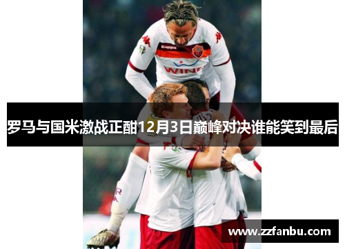 罗马与国米激战正酣12月3日巅峰对决谁能笑到最后